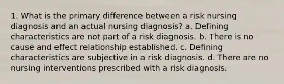 1. What is the primary difference between a risk nursing diagnosis and an actual nursing diagnosis? a. Defining characteristics are not part of a risk diagnosis. b. There is no cause and effect relationship established. c. Defining characteristics are subjective in a risk diagnosis. d. There are no nursing interventions prescribed with a risk diagnosis.