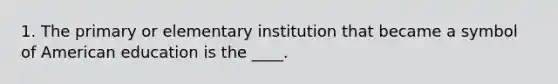 1. The primary or elementary institution that became a symbol of American education is the ____.