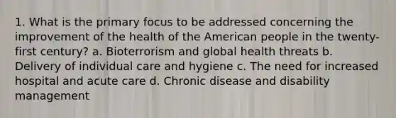 1. What is the primary focus to be addressed concerning the improvement of the health of the American people in the twenty-first century? a. Bioterrorism and global health threats b. Delivery of individual care and hygiene c. The need for increased hospital and acute care d. Chronic disease and disability management