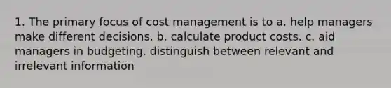 1. The primary focus of cost management is to a. help managers make different decisions. b. calculate product costs. c. aid managers in budgeting. distinguish between relevant and irrelevant information