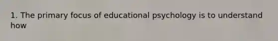 1. The primary focus of educational psychology is to understand how