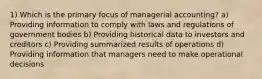 1) Which is the primary focus of managerial accounting? a) Providing information to comply with laws and regulations of government bodies b) Providing historical data to investors and creditors c) Providing summarized results of operations d) Providing information that managers need to make operational decisions