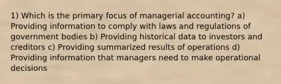 1) Which is the primary focus of managerial accounting? a) Providing information to comply with laws and regulations of government bodies b) Providing historical data to investors and creditors c) Providing summarized results of operations d) Providing information that managers need to make operational decisions