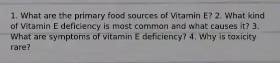 1. What are the primary food sources of Vitamin E? 2. What kind of Vitamin E deficiency is most common and what causes it? 3. What are symptoms of vitamin E deficiency? 4. Why is toxicity rare?