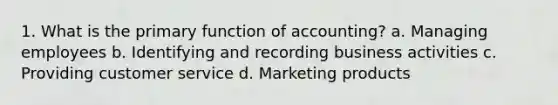 1. What is the primary function of accounting? a. Managing employees b. Identifying and recording business activities c. Providing customer service d. Marketing products