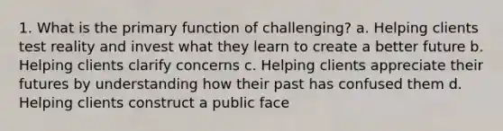 1. What is the primary function of challenging? a. Helping clients test reality and invest what they learn to create a better future b. Helping clients clarify concerns c. Helping clients appreciate their futures by understanding how their past has confused them d. Helping clients construct a public face