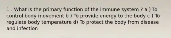 1 . What is the primary function of the immune system ? a ) To control body movement b ) To provide energy to the body c ) To regulate body temperature d) To protect the body from disease and infection