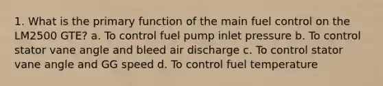 1. What is the primary function of the main fuel control on the LM2500 GTE? a. To control fuel pump inlet pressure b. To control stator vane angle and bleed air discharge c. To control stator vane angle and GG speed d. To control fuel temperature