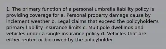 1. The primary function of a personal umbrella liability policy is providing coverage for a. Personal property damage cause by inclement weather b. Legal claims that exceed the policyholder's primary liability insurance limits c. Multipole dwellings and vehicles under a single insurance policy d. Vehicles that are either rented or borrowed by the policyholder