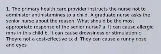 1. The primary health care provider instructs the nurse not to administer antihistamines to a child. A graduate nurse asks the senior nurse about the reason. What should be the most appropriate response of the senior nurse? a. It can cause allergic rxns in this child b. It can cause drowsiness or stimulation c. Theyre not a cost-effective tx d. They can cause a runny nose and eyes