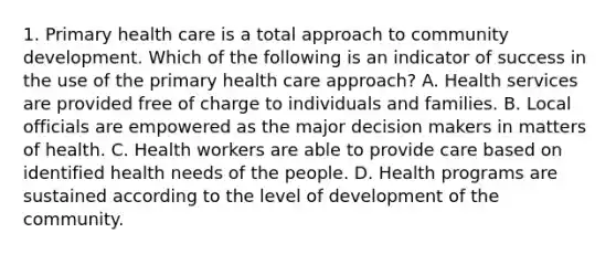 1. Primary health care is a total approach to community development. Which of the following is an indicator of success in the use of the primary health care approach? A. Health services are provided free of charge to individuals and families. B. Local officials are empowered as the major decision makers in matters of health. C. Health workers are able to provide care based on identified health needs of the people. D. Health programs are sustained according to the level of development of the community.