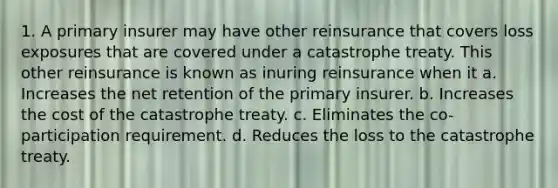 1. A primary insurer may have other reinsurance that covers loss exposures that are covered under a catastrophe treaty. This other reinsurance is known as inuring reinsurance when it a. Increases the net retention of the primary insurer. b. Increases the cost of the catastrophe treaty. c. Eliminates the co-participation requirement. d. Reduces the loss to the catastrophe treaty.