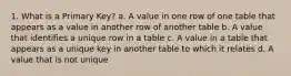 1. What is a Primary Key? a. A value in one row of one table that appears as a value in another row of another table b. A value that identifies a unique row in a table c. A value in a table that appears as a unique key in another table to which it relates d. A value that is not unique