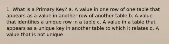 1. What is a Primary Key? a. A value in one row of one table that appears as a value in another row of another table b. A value that identifies a unique row in a table c. A value in a table that appears as a unique key in another table to which it relates d. A value that is not unique