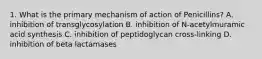 1. What is the primary mechanism of action of Penicillins? A. inhibition of transglycosylation B. inhibition of N-acetylmuramic acid synthesis C. inhibition of peptidoglycan cross-linking D. inhibition of beta lactamases