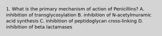 1. What is the primary mechanism of action of Penicillins? A. inhibition of transglycosylation B. inhibition of N-acetylmuramic acid synthesis C. inhibition of peptidoglycan cross-linking D. inhibition of beta lactamases