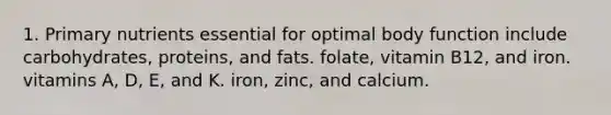 1. Primary nutrients essential for optimal body function include carbohydrates, proteins, and fats. folate, vitamin B12, and iron. vitamins A, D, E, and K. iron, zinc, and calcium.