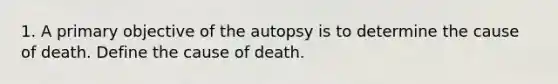 1. A primary objective of the autopsy is to determine the cause of death. Define the cause of death.