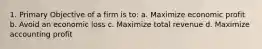 1. Primary Objective of a firm is to: a. Maximize economic profit b. Avoid an economic loss c. Maximize total revenue d. Maximize accounting profit