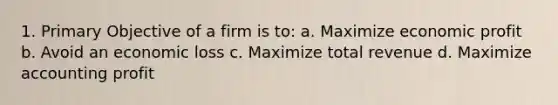 1. Primary Objective of a firm is to: a. Maximize economic profit b. Avoid an economic loss c. Maximize total revenue d. Maximize accounting profit