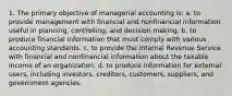 1. The primary objective of managerial accounting is: a. to provide management with financial and nonfinancial information useful in planning, controlling, and decision making. b. to produce financial information that must comply with various accounting standards. c. to provide the Internal Revenue Service with financial and nonfinancial information about the taxable income of an organization. d. to produce information for external users, including investors, creditors, customers, suppliers, and government agencies.