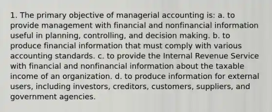 1. The primary objective of managerial accounting is: a. to provide management with financial and nonfinancial information useful in planning, controlling, and decision making. b. to produce financial information that must comply with various accounting standards. c. to provide the Internal Revenue Service with financial and nonfinancial information about the taxable income of an organization. d. to produce information for external users, including investors, creditors, customers, suppliers, and government agencies.