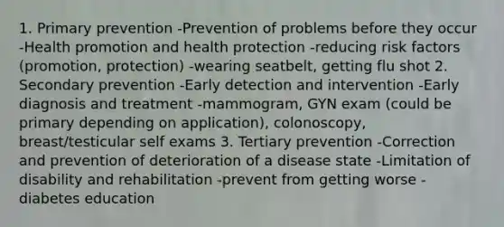 1. Primary prevention -Prevention of problems before they occur -Health promotion and health protection -reducing risk factors (promotion, protection) -wearing seatbelt, getting flu shot 2. Secondary prevention -Early detection and intervention -Early diagnosis and treatment -mammogram, GYN exam (could be primary depending on application), colonoscopy, breast/testicular self exams 3. Tertiary prevention -Correction and prevention of deterioration of a disease state -Limitation of disability and rehabilitation -prevent from getting worse -diabetes education