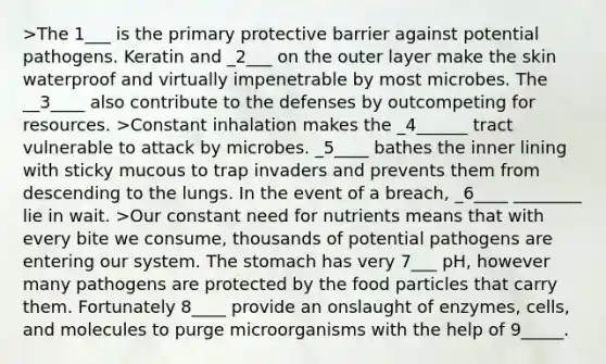 >The 1___ is the primary protective barrier against potential pathogens. Keratin and _2___ on the outer layer make the skin waterproof and virtually impenetrable by most microbes. The __3____ also contribute to the defenses by outcompeting for resources. >Constant inhalation makes the _4______ tract vulnerable to attack by microbes. _5____ bathes the inner lining with sticky mucous to trap invaders and prevents them from descending to the lungs. In the event of a breach, _6____ ________ lie in wait. >Our constant need for nutrients means that with every bite we consume, thousands of potential pathogens are entering our system. The stomach has very 7___ pH, however many pathogens are protected by the food particles that carry them. Fortunately 8____ provide an onslaught of enzymes, cells, and molecules to purge microorganisms with the help of 9_____.