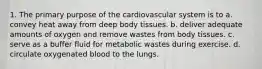 1. The primary purpose of the cardiovascular system is to a. convey heat away from deep body tissues. b. deliver adequate amounts of oxygen and remove wastes from body tissues. c. serve as a buffer fluid for metabolic wastes during exercise. d. circulate oxygenated blood to the lungs.