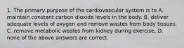 1. The primary purpose of the cardiovascular system is to A. maintain constant carbon dioxide levels in the body. B. deliver adequate levels of oxygen and remove wastes from body tissues. C. remove metabolic wastes from kidney during exercise. D. none of the above answers are correct.