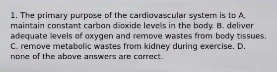 1. The primary purpose of the cardiovascular system is to A. maintain constant carbon dioxide levels in the body. B. deliver adequate levels of oxygen and remove wastes from body tissues. C. remove metabolic wastes from kidney during exercise. D. none of the above answers are correct.