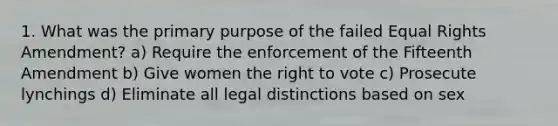 1. What was the primary purpose of the failed Equal Rights Amendment? a) Require the enforcement of the Fifteenth Amendment b) Give women the right to vote c) Prosecute lynchings d) Eliminate all legal distinctions based on sex