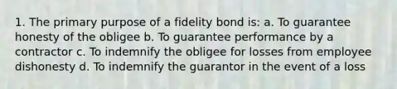 1. The primary purpose of a fidelity bond is: a. To guarantee honesty of the obligee b. To guarantee performance by a contractor c. To indemnify the obligee for losses from employee dishonesty d. To indemnify the guarantor in the event of a loss