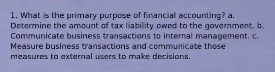 1. What is the primary purpose of financial accounting? a. Determine the amount of tax liability owed to the government. b. Communicate business transactions to internal management. c. Measure business transactions and communicate those measures to external users to make decisions.