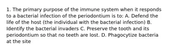 1. The primary purpose of the immune system when it responds to a bacterial infection of the periodontium is to: A. Defend the life of the host (the individual with the bacterial infection) B. Identify the bacterial invaders C. Preserve the tooth and its periodontium so that no teeth are lost. D. Phagocytize bacteria at the site