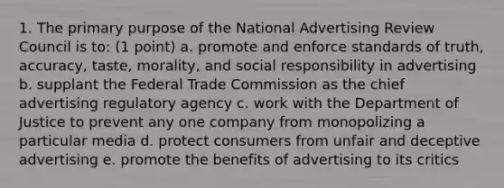 1. The primary purpose of the National Advertising Review Council is to: (1 point) a. promote and enforce standards of truth, accuracy, taste, morality, and social responsibility in advertising b. supplant the Federal Trade Commission as the chief advertising regulatory agency c. work with the Department of Justice to prevent any one company from monopolizing a particular media d. protect consumers from unfair and deceptive advertising e. promote the benefits of advertising to its critics