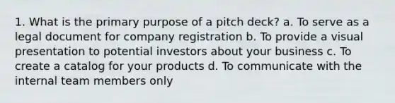 1. What is the primary purpose of a pitch deck? a. To serve as a legal document for company registration b. To provide a visual presentation to potential investors about your business c. To create a catalog for your products d. To communicate with the internal team members only