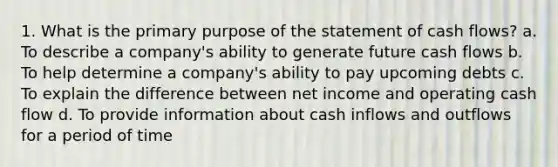 1. What is the primary purpose of the statement of cash flows? a. To describe a company's ability to generate future cash flows b. To help determine a company's ability to pay upcoming debts c. To explain the difference between net income and operating cash flow d. To provide information about cash inflows and outflows for a period of time