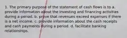 1. The primary purpose of the statement of cash flows is to a. provide information about the investing and financing activities during a period. b. prove that revenues exceed expenses if there is a net income. c. provide information about the cash receipts and cash payments during a period. d. facilitate banking relationships.