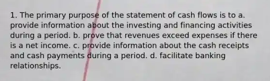 1. The primary purpose of the statement of cash flows is to a. provide information about the investing and financing activities during a period. b. prove that revenues exceed expenses if there is a net income. c. provide information about the cash receipts and cash payments during a period. d. facilitate banking relationships.