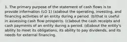 1. The primary purpose of the statement of cash flows is to provide information (LO 1) (a)about the operating, investing, and financing activities of an entity during a period. (b)that is useful in assessing cash flow prospects. (c)about the cash receipts and cash payments of an entity during a period. (d)about the entity's ability to meet its obligations, its ability to pay dividends, and its needs for external financing.