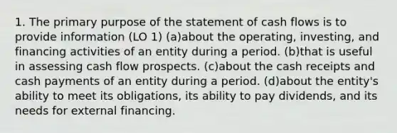 1. The primary purpose of the statement of cash flows is to provide information (LO 1) (a)about the operating, investing, and financing activities of an entity during a period. (b)that is useful in assessing cash flow prospects. (c)about the cash receipts and cash payments of an entity during a period. (d)about the entity's ability to meet its obligations, its ability to pay dividends, and its needs for external financing.