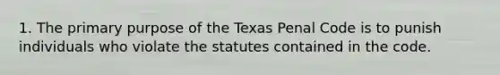 1. The primary purpose of the Texas Penal Code is to punish individuals who violate the statutes contained in the code.