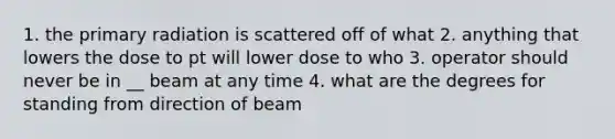 1. the primary radiation is scattered off of what 2. anything that lowers the dose to pt will lower dose to who 3. operator should never be in __ beam at any time 4. what are the degrees for standing from direction of beam