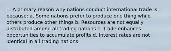 1. A primary reason why nations conduct international trade is because: a. Some nations prefer to produce one thing while others produce other things b. Resources are not equally distributed among all trading nations c. Trade enhances opportunities to accumulate profits d. Interest rates are not identical in all trading nations