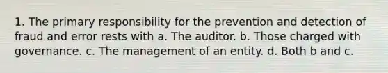 1. The primary responsibility for the prevention and detection of fraud and error rests with a. The auditor. b. Those charged with governance. c. The management of an entity. d. Both b and c.