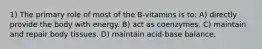 1) The primary role of most of the B-vitamins is to: A) directly provide the body with energy. B) act as coenzymes. C) maintain and repair body tissues. D) maintain acid-base balance.