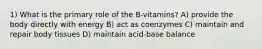 1) What is the primary role of the B-vitamins? A) provide the body directly with energy B) act as coenzymes C) maintain and repair body tissues D) maintain acid-base balance