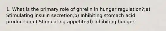 1. What is the primary role of ghrelin in hunger regulation?;a) Stimulating insulin secretion;b) Inhibiting stomach acid production;c) Stimulating appetite;d) Inhibiting hunger;