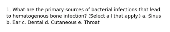 1. What are the primary sources of bacterial infections that lead to hematogenous bone infection? (Select all that apply.) a. Sinus b. Ear c. Dental d. Cutaneous e. Throat